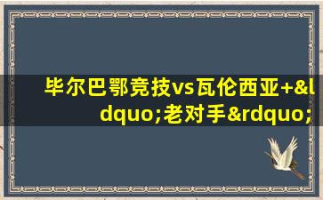 毕尔巴鄂竞技vs瓦伦西亚 “老对手”们的赛场重逢